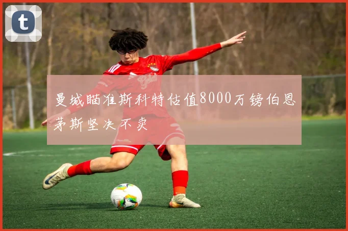 曼城瞄准斯科特估值8000万镑伯恩茅斯坚决不卖