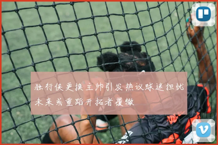 独行侠更换主帅引发热议球迷担忧未来或重蹈开拓者覆辙