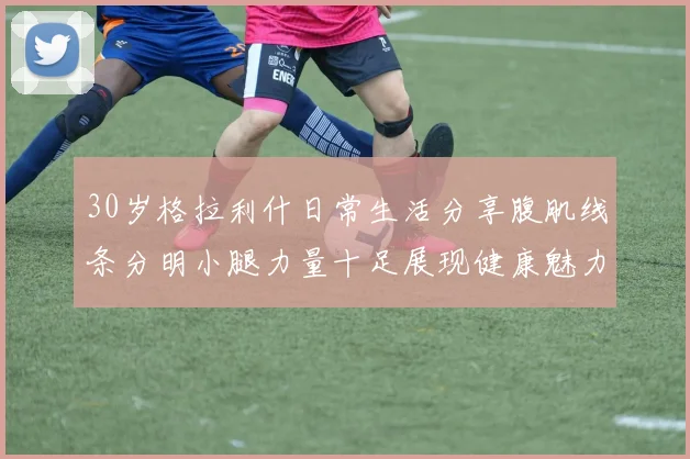 30岁格拉利什日常生活分享腹肌线条分明小腿力量十足展现健康魅力