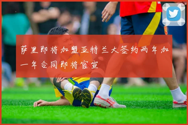 萨里即将加盟亚特兰大签约两年加一年合同即将官宣
