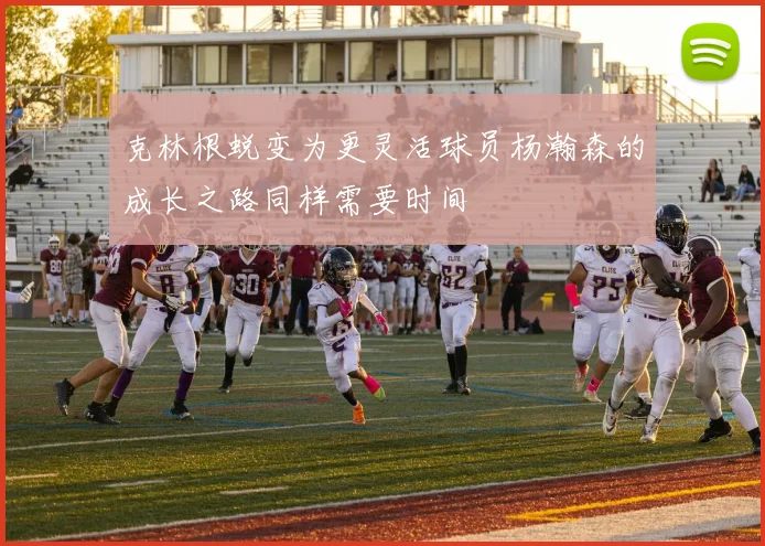 克林根蜕变为更灵活球员杨瀚森的成长之路同样需要时间