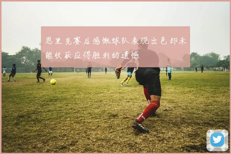 恩里克赛后感慨球队表现出色却未能收获应得胜利的遗憾