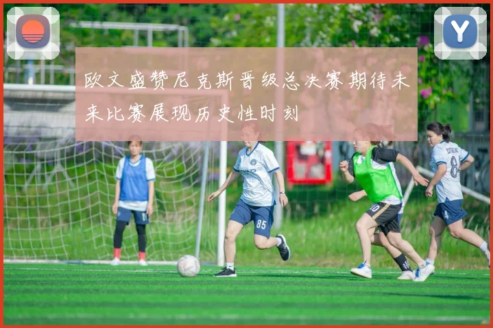 欧文盛赞尼克斯晋级总决赛期待未来比赛展现历史性时刻