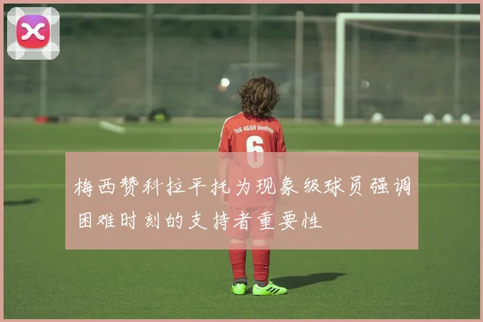 梅西赞科拉平托为现象级球员强调困难时刻的支持者重要性