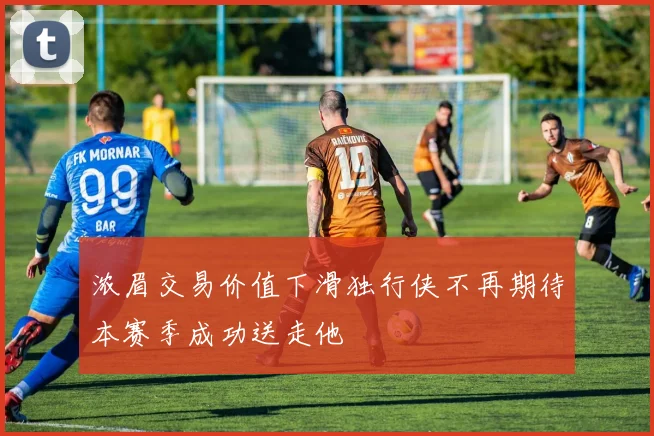 浓眉交易价值下滑独行侠不再期待本赛季成功送走他
