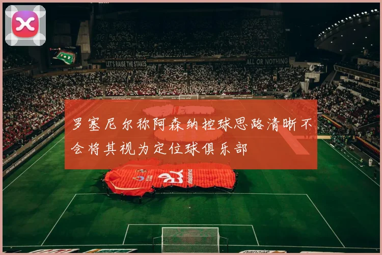 罗塞尼尔称阿森纳控球思路清晰不会将其视为定位球俱乐部