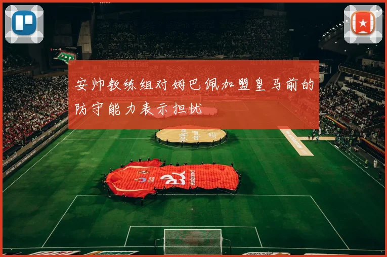 安帅教练组对姆巴佩加盟皇马前的防守能力表示担忧
