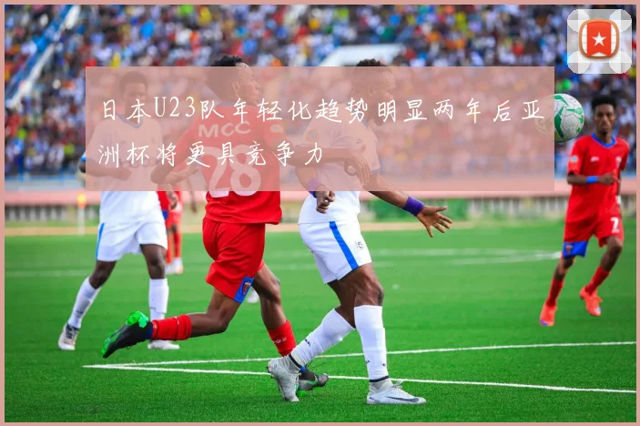 日本U23队年轻化趋势明显两年后亚洲杯将更具竞争力