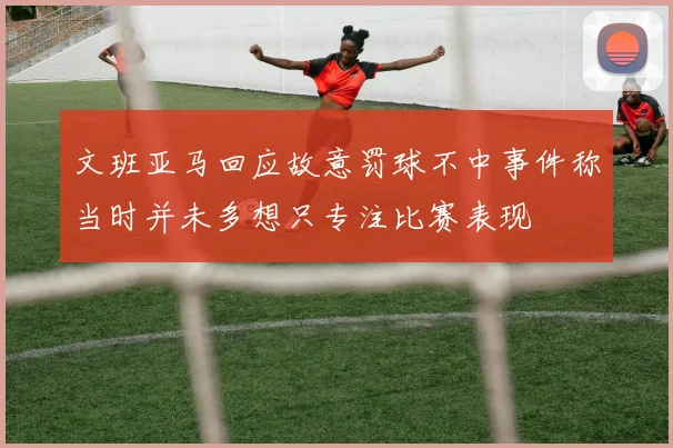 文班亚马回应故意罚球不中事件称当时并未多想只专注比赛表现