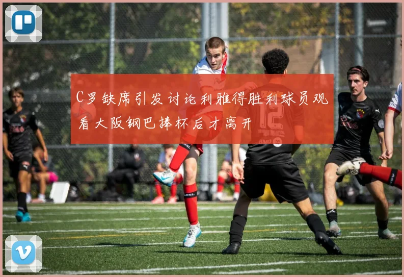 C罗缺席引发讨论利雅得胜利球员观看大阪钢巴捧杯后才离开