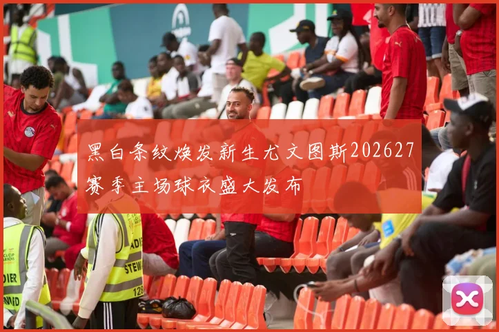 黑白条纹焕发新生尤文图斯202627赛季主场球衣盛大发布