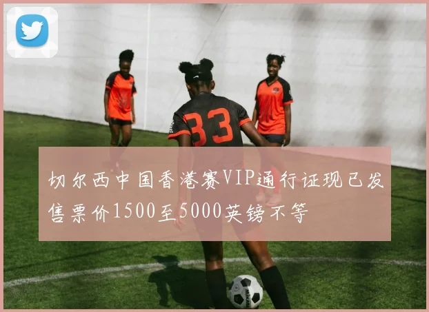切尔西中国香港赛VIP通行证现已发售票价1500至5000英镑不等